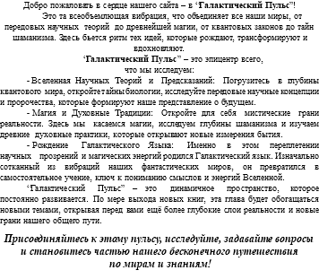 Добро пожаловать в сердце нашего сайта – в “Галактический Пульс”! Это та всеобъемлющая вибрация, что объединяет все наши миры, от передовых научных теорий до древнейшей магии, от квантовых законов до тайн шаманизма. Здесь бьется ритм тех идей, которые рождают, трансформируют и вдохновляют. “Галактический Пульс” – это эпицентр всего, что мы исследуем: - Вселенная Научных Теорий и Предсказаний: Погрузитесь в глубины квантового мира, откройте тайны биологии, исследуйте передовые научные концепции и пророчества, которые формируют наше представление о будущем. - Магия и Духовные Традиции: Откройте для себя мистические грани реальности. Здесь мы касаемся магии, исследуем глубины шаманизма и изучаем древние духовные практики, которые открывают новые измерения бытия. - Рождение Галактического Языка: Именно в этом переплетении научных прозрений и магических энергий родился Галактический язык. Изначально сотканный из вибраций наших фантастических миров, он превратился в самостоятельное учение, ключ к пониманию смыслов и энергий Вселенной. “Галактический Пульс” – это динамичное пространство, которое постоянно развивается. По мере выхода новых книг, эта глава будет обогащаться новыми темами, открывая перед вами ещё более глубокие слои реальности и новые грани нашего общего пути. Присоединяйтесь к этому пульсу, исследуйте, задавайте вопросы и становитесь частью нашего бесконечного путешествия по мирам и знаниям!
