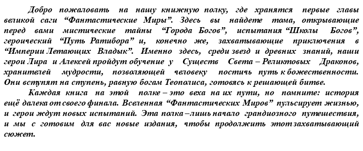 &nbsp;Добро пожаловать на нашу книжную полку, где хранятся первые главы великой саги “Фантастические Миры”. Здесь вы найдете тома, открывающие перед вами мистические тайны “Города Богов”, испытания “Школы Богов”, героический “Путь Ратибора” и, конечно же, захватывающие приключения в “Империи Летающих Владык”. Именно здесь, среди звезд и древних знаний, наши герои Лира и Алексей пройдут обучение у Существ Света – Реликтовых Драконов, хранителей мудрости, позволяющей человеку постичь путь к божественности. Они вступят на ступень, равную богам Теополиса, готовясь к решающей битве. Каждая книга на этой полке – это веха на их пути, но помните: история ещё далека от своего финала. Вселенная “Фантастических Миров” пульсирует жизнью, и герои ждут новых испытаний. Эта полка – лишь начало грандиозного путешествия, и мы с готовим для вас новые издания, чтобы продолжить этот захватывающий сюжет.