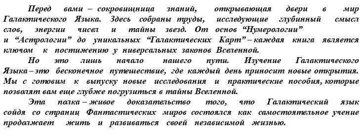 &nbsp;Перед вами – сокровищница знаний, открывающая двери в мир Галактического Языка. Здесь собраны труды, исследующие глубинный смысл слов, энергии чисел и тайны звезд. От основ “Нумерологии” и “Астрологии” до уникальных “Галактических Карт” – каждая книга является ключом к постижению у ниверсальных законов Вселенной. Но это лишь начало нашего пути. Изучение Галактического Языка – это бесконечное путешествие, где каждый день приносит новые открытия. Мы с готовим к выпуску новые исследования и практические пособия, которые позволят вам еще глубже погрузиться в тайны Вселенной. Эта полка – живое доказательство того, что Галактический язык сойдя со страниц Фантастических миров состоялся как самостоятельное учение продолжает жить и развиваться своей независимой жизнью.
