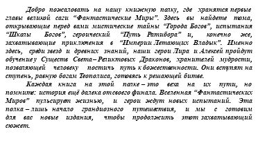 &nbsp;Добро пожаловать на нашу книжную полку, где хранятся первые главы великой саги “Фантастические Миры”. Здесь вы найдете тома, открывающие перед вами мистические тайны “Города Богов”, испытания “Школы Богов”, героический “Путь Ратибора” и, конечно же, захватывающие приключения в “Империи Летающих Владык”. Именно здесь, среди звезд и древних знаний, наши герои Лира и Алексей пройдут обучение у Существ Света – Реликтовых Драконов, хранителей мудрости, позволяющей человеку постичь путь к божественности. Они вступят на ступень, равную богам Теополиса, готовясь к решающей битве. Каждая книга на этой полке – это веха на их пути, но помните: история ещё далека от своего финала. Вселенная “Фантастических Миров” пульсирует жизнью, и герои ждут новых испытаний. Эта полка – лишь начало грандиозного путешествия, и мы с готовим для вас новые издания, чтобы продолжить этот захватывающий сюжет.