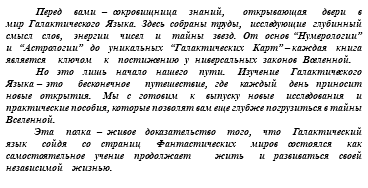 &nbsp;Перед вами – сокровищница знаний, открывающая двери в мир Галактического Языка. Здесь собраны труды, исследующие глубинный смысл слов, энергии чисел и тайны звезд. От основ “Нумерологии” и “Астрологии” до уникальных “Галактических Карт” – каждая книга является ключом к постижению у ниверсальных законов Вселенной. Но это лишь начало нашего пути. Изучение Галактического Языка – это бесконечное путешествие, где каждый день приносит новые открытия. Мы с готовим к выпуску новые исследования и практические пособия, которые позволят вам еще глубже погрузиться в тайны Вселенной. Эта полка – живое доказательство того, что Галактический язык сойдя со страниц Фантастических миров состоялся как самостоятельное учение продолжает жить и развиваться своей независимой жизнью.