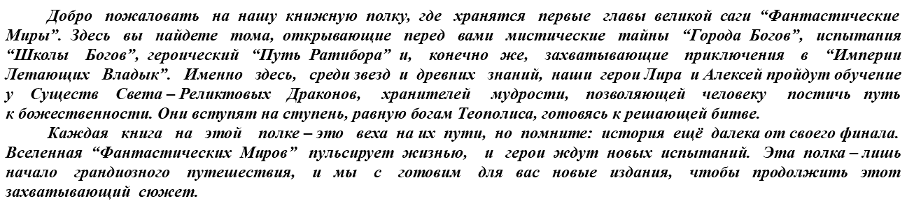 &nbsp;Добро пожаловать на нашу книжную полку, где хранятся первые главы великой саги “Фантастические Миры”. Здесь вы найдете тома, открывающие перед вами мистические тайны “Города Богов”, испытания “Школы Богов”, героический “Путь Ратибора” и, конечно же, захватывающие приключения в “Империи Летающих Владык”. Именно здесь, среди звезд и древних знаний, наши герои Лира и Алексей пройдут обучение у Существ Света – Реликтовых Драконов, хранителей мудрости, позволяющей человеку постичь путь к божественности. Они вступят на ступень, равную богам Теополиса, готовясь к решающей битве. Каждая книга на этой полке – это веха на их пути, но помните: история ещё далека от своего финала. Вселенная “Фантастических Миров” пульсирует жизнью, и герои ждут новых испытаний. Эта полка – лишь начало грандиозного путешествия, и мы с готовим для вас новые издания, чтобы продолжить этот захватывающий сюжет.